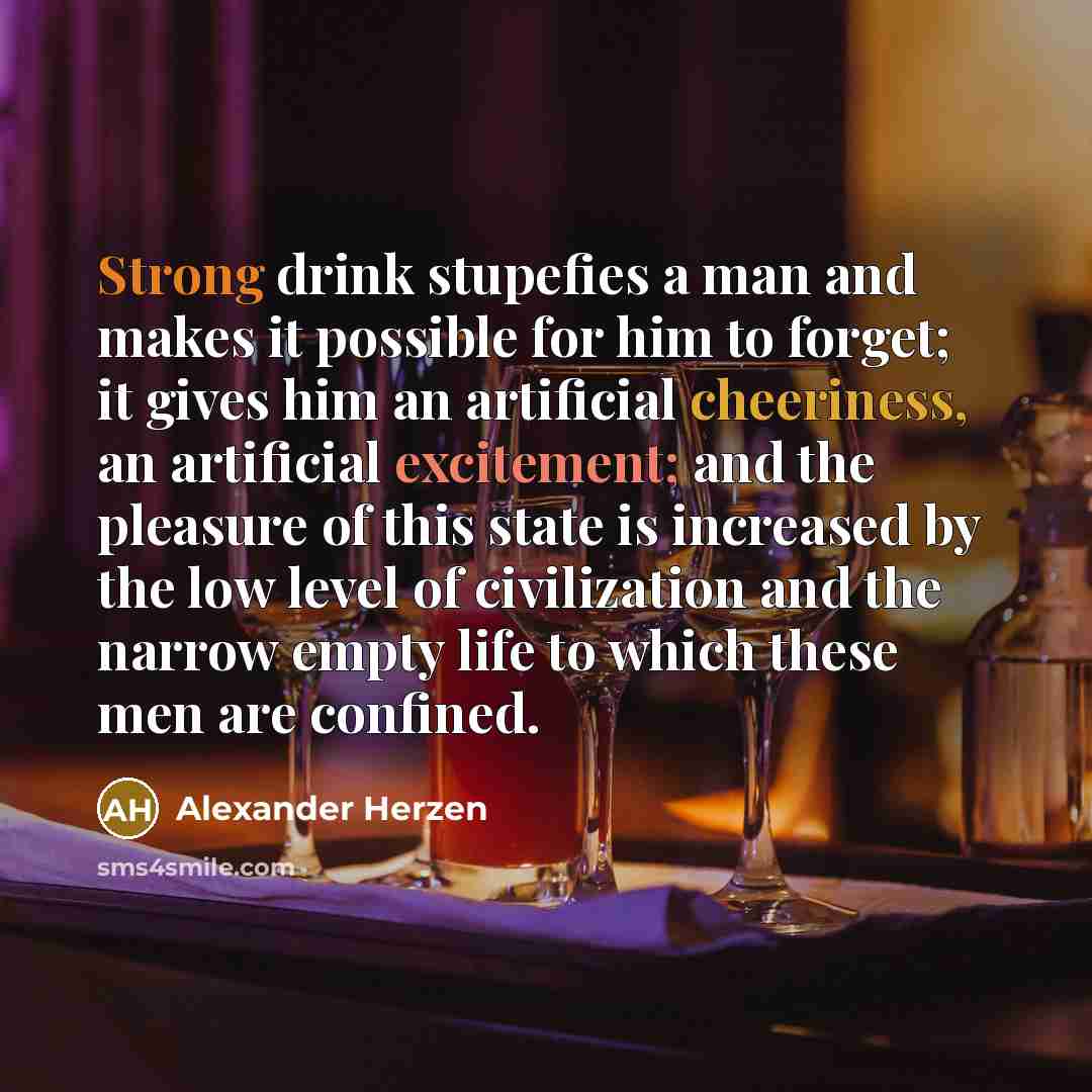 “Strong drink stupefies a man and makes it possible for him to forget; it gives him an artificial cheeriness, an artificial excitement; and the pleasure of this state is increased by the low level of civilization and the narrow empty life to which these men are confined.” quote by Alexander Herzen
