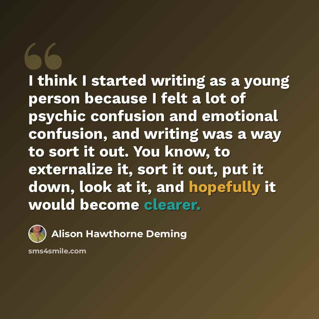“I think I started writing as a young person because I felt a lot of psychic confusion and emotional confusion, and writing was a way to sort it out. You know, to externalize it, sort it out, put it down, look at it, and hopefully it would become clearer.” quote by Alison Hawthorne Deming