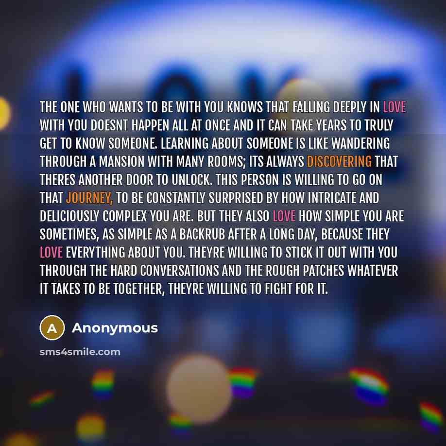 “The one who wants to be with you knows that falling deeply in love with you doesnt happen all at once and it can take years to truly get to know someone. Learning about someone is like wandering through a mansion with many rooms; its always discovering that theres another door to unlock. This…” quote by Anonymous