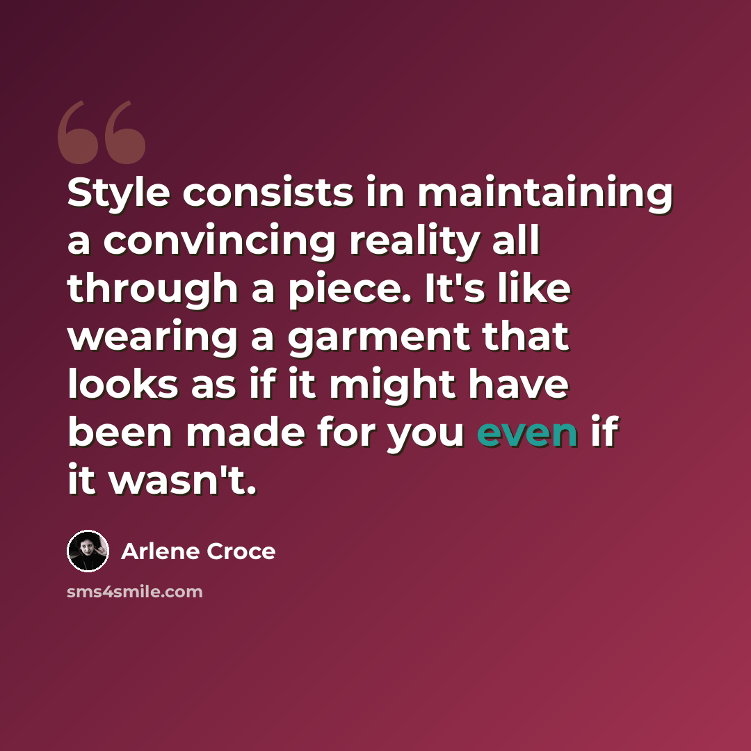 “Style consists in maintaining a convincing reality all through a piece. It's like wearing a garment that looks as if it might have been made for you even if it wasn't.” quote by Arlene Croce