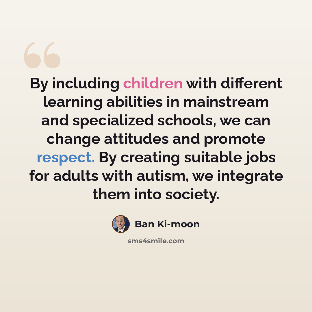 “By including children with different learning abilities in mainstream and specialized schools, we can change attitudes and promote respect. By creating suitable jobs for adults with autism, we integrate them into society.” quote by Ban Ki-moon