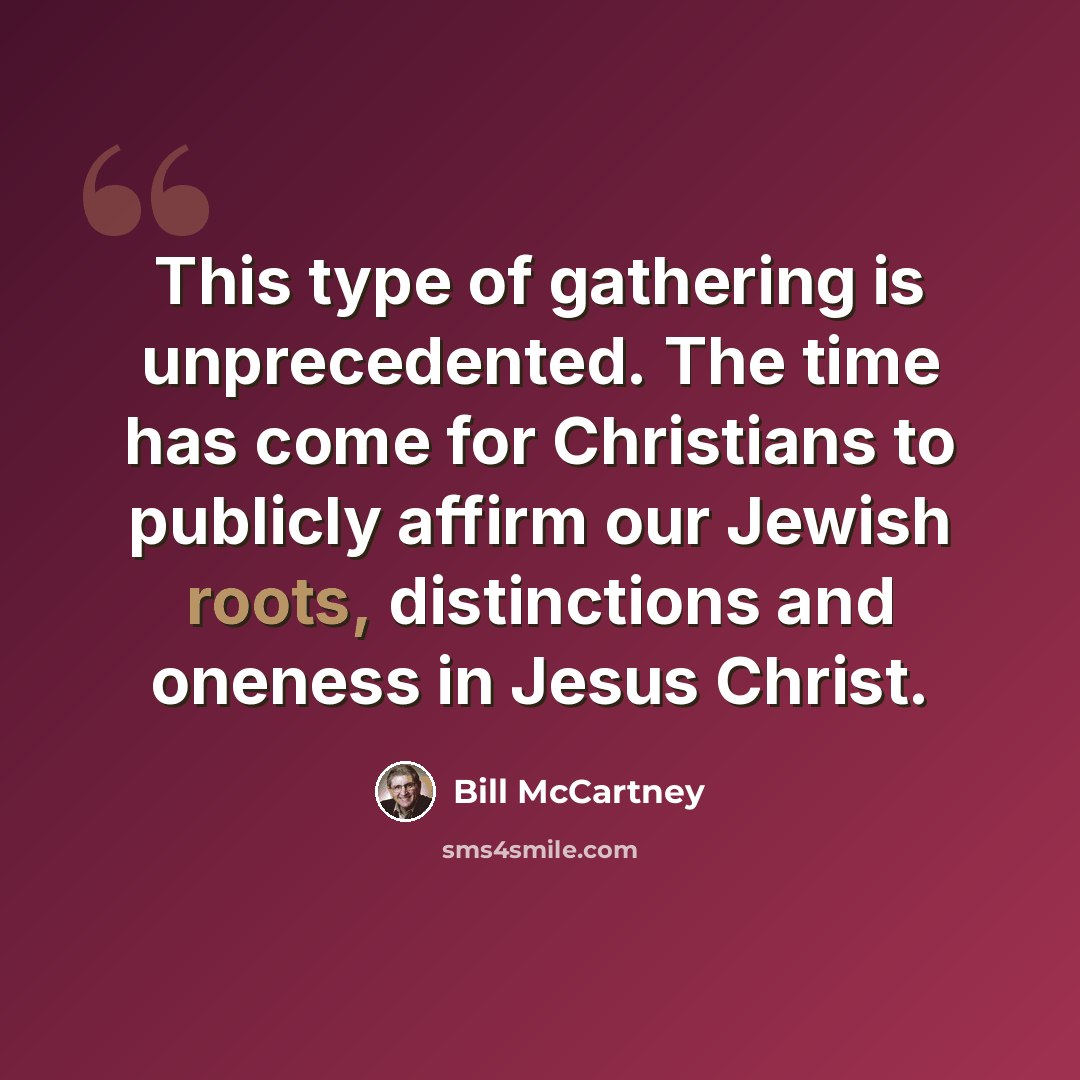 “This type of gathering is unprecedented. The time has come for Christians to publicly affirm our Jewish roots, distinctions and oneness in Jesus Christ.” quote by Bill McCartney