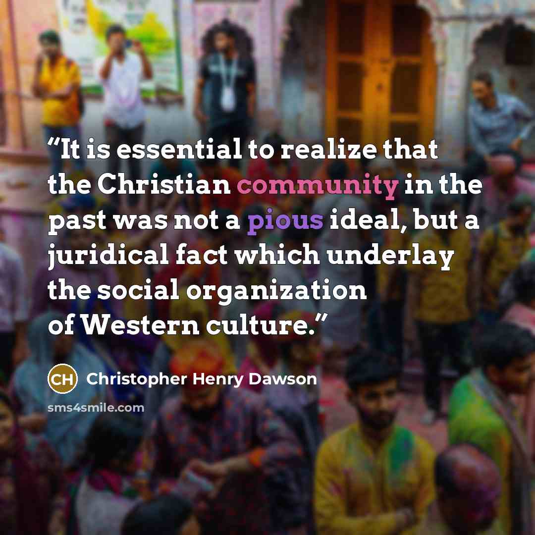 “It is essential to realize that the Christian community in the past was not a pious ideal, but a juridical fact which underlay the social organization of Western culture.” quote by Christopher Henry Dawson