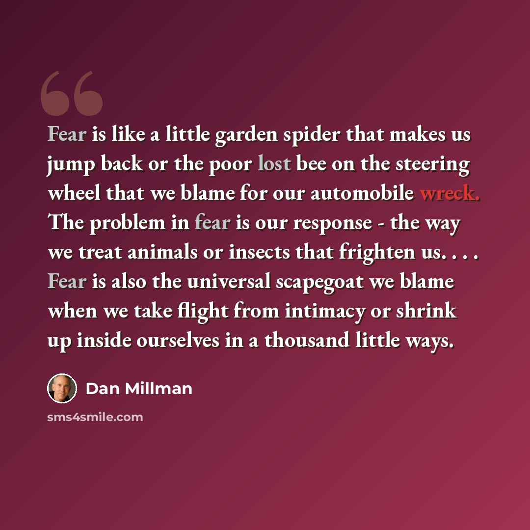 “Fear is like a little garden spider that makes us jump back or the poor lost bee on the steering wheel that we blame for our automobile wreck. The problem in fear is our response - the way we treat animals or insects that frighten us. . . . Fear is also the universal scapegoat we blame when we…” quote by Dan Millman