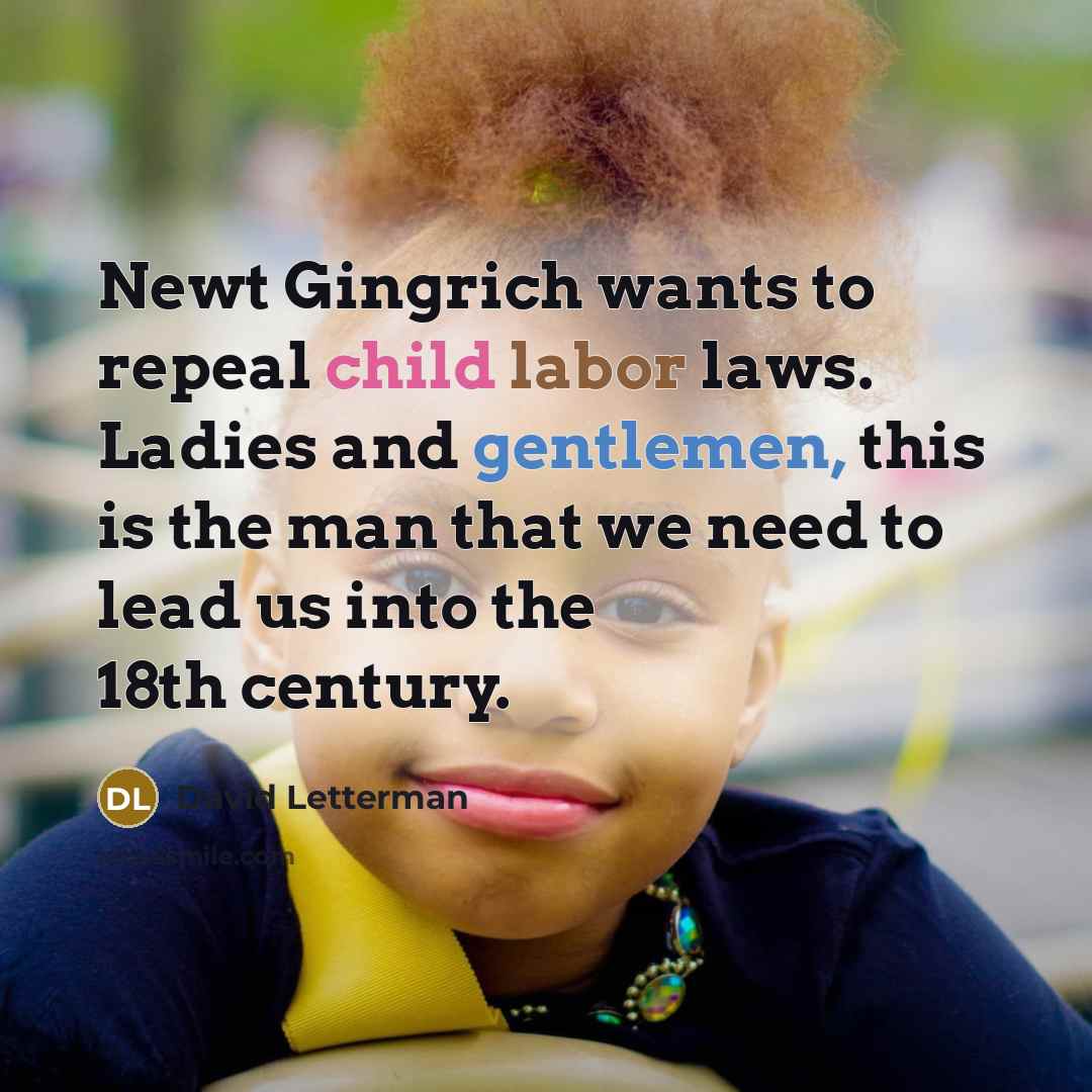 “Newt Gingrich wants to repeal child labor laws. Ladies and gentlemen, this is the man that we need to lead us into the 18th century.” quote by David Letterman