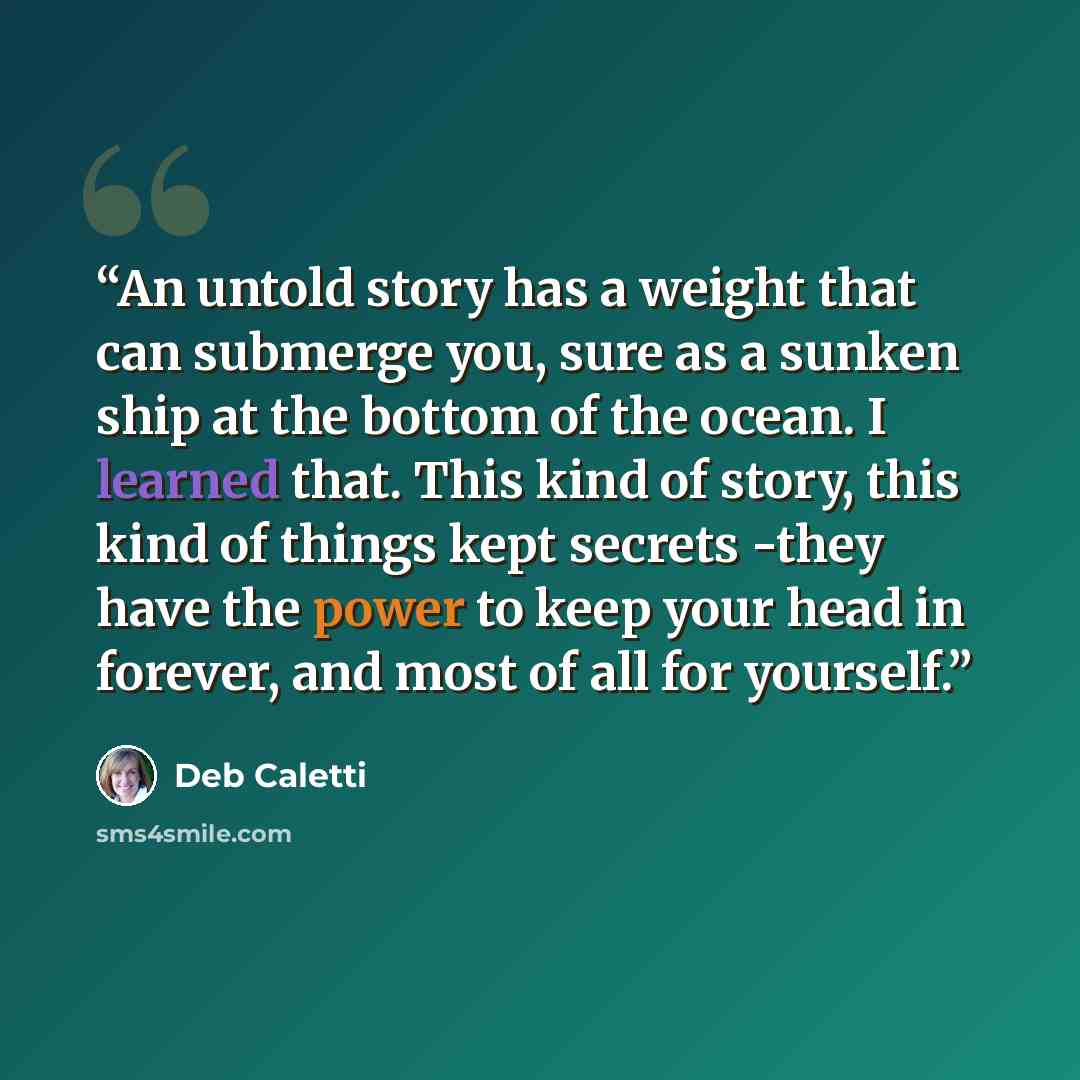 “An untold story has a weight that can submerge you, sure as a sunken ship at the bottom of the ocean. I learned that. This kind of story, this kind of things kept secrets -they have the power to keep your head in forever, and most of all for yourself.” quote by Deb Caletti