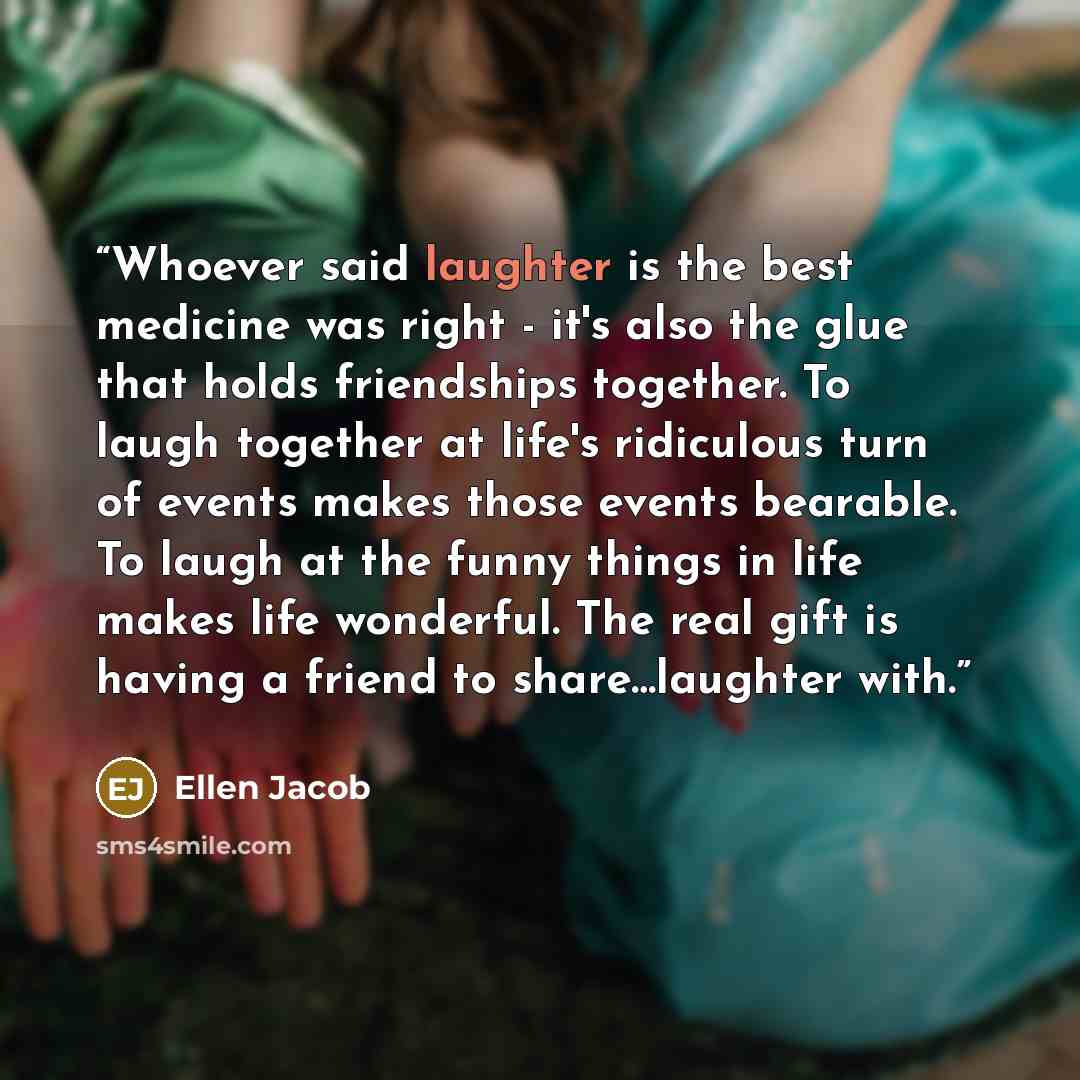 “Whoever said laughter is the best medicine was right - it's also the glue that holds friendships together. To laugh together at life's ridiculous turn of events makes those events bearable. To laugh at the funny things in life makes life wonderful. The real gift is having a friend to…” quote by Ellen Jacob