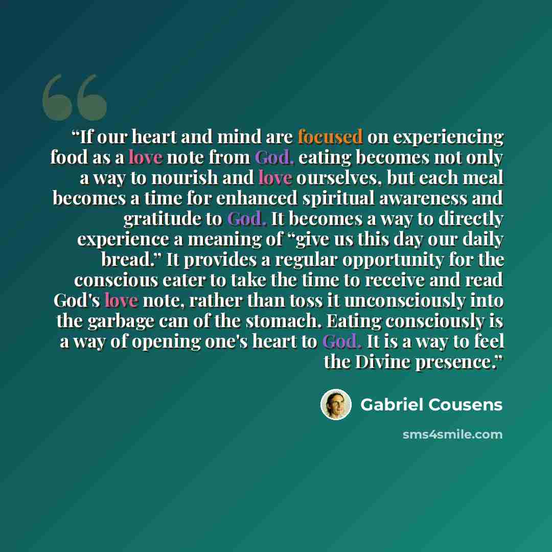 “If our heart and mind are focused on experiencing food as a love note from God, eating becomes not only a way to nourish and love ourselves, but each meal becomes a time for enhanced spiritual awareness and gratitude to God. It becomes a way to directly experience a meaning of “give us this day…” quote by Gabriel Cousens