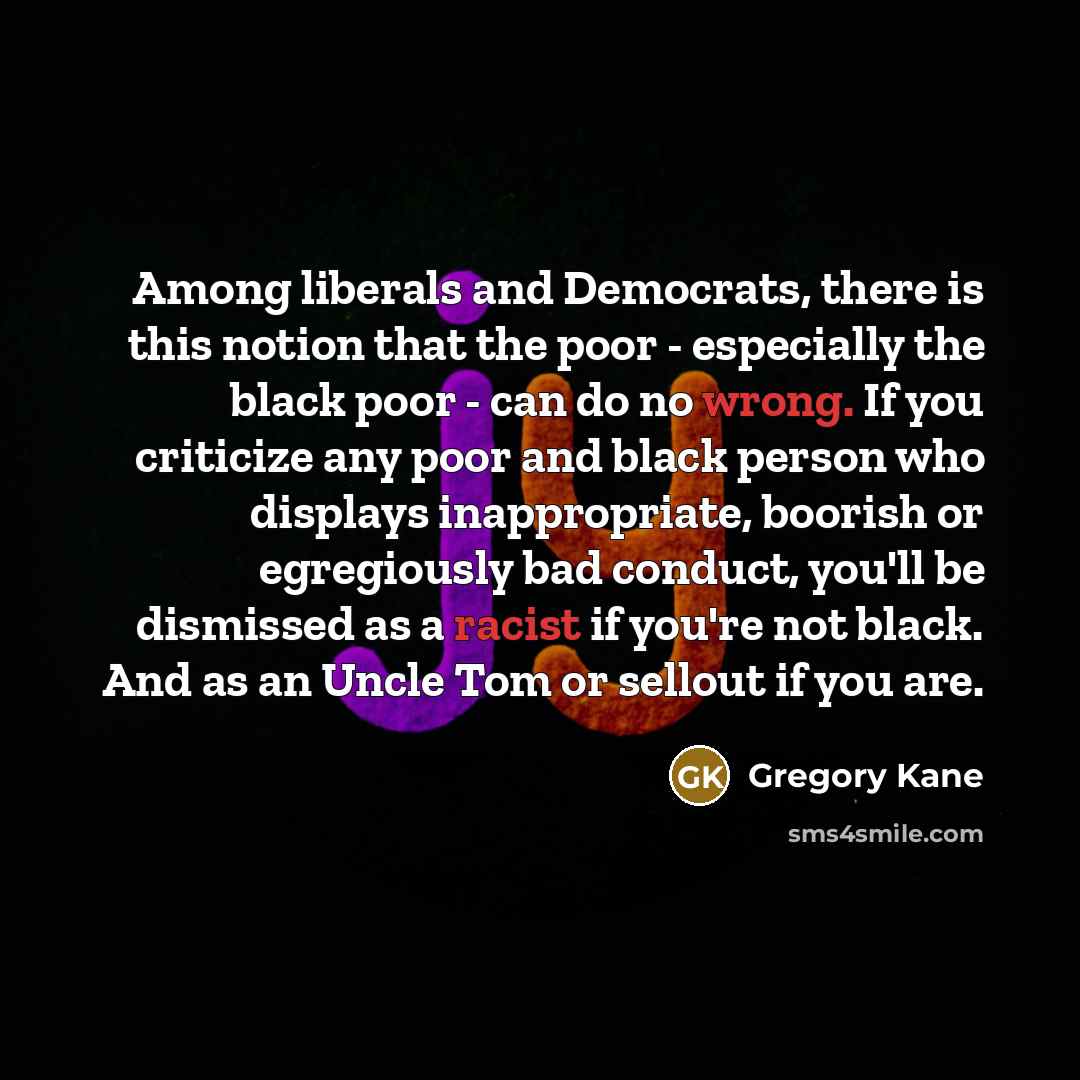 “Among liberals and Democrats, there is this notion that the poor - especially the black poor - can do no wrong. If you criticize any poor and black person who displays inappropriate, boorish or egregiously bad conduct, you'll be dismissed as a racist if you're not black. And as an Uncle Tom or…” quote by Gregory Kane