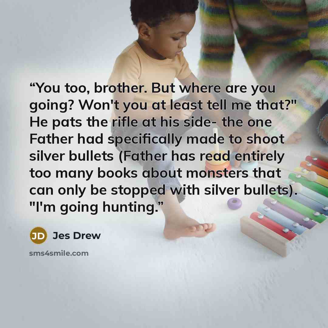 “You too, brother. But where are you going? Won't you at least tell me that?" He pats the rifle at his side- the one Father had specifically made to shoot silver bullets (Father has read entirely too many books about monsters that can only be stopped with silver bullets). "I'm going hunting.” quote by Jes Drew