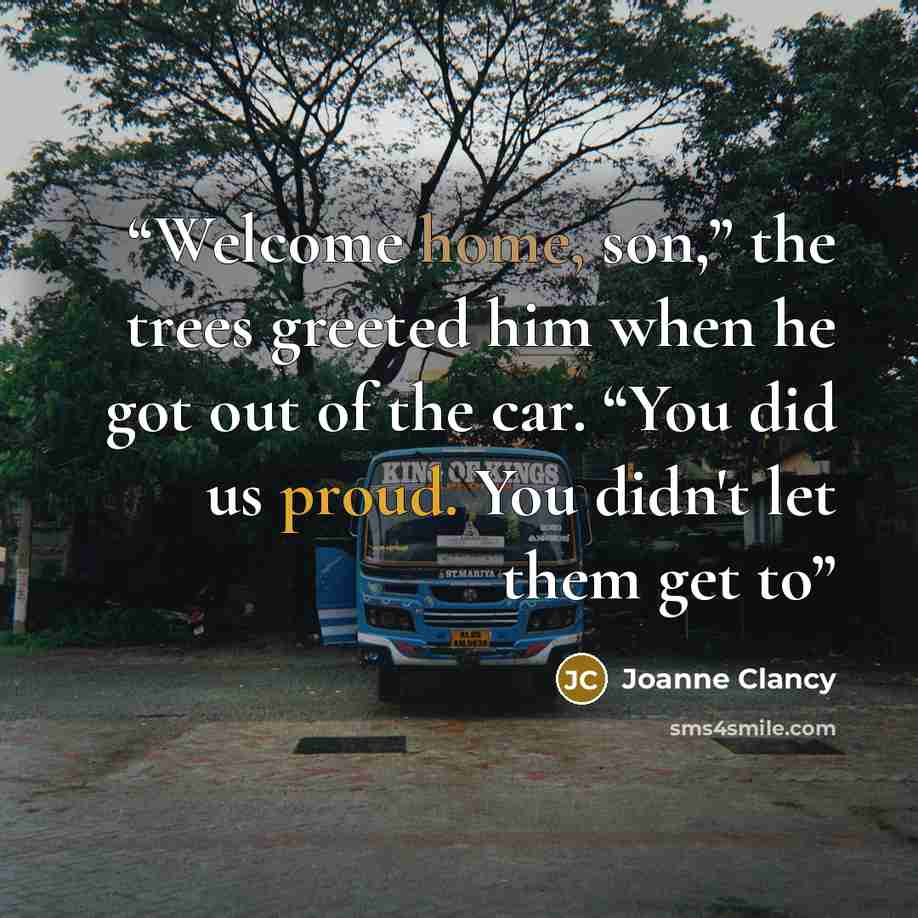 “Welcome home, son,” the trees greeted him when he got out of the car. “You did us proud. You didn't let them get to” quote by Joanne Clancy