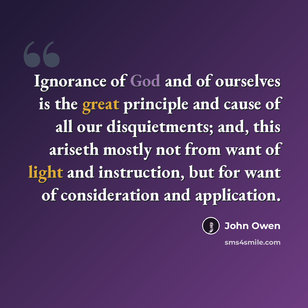 “Ignorance of God and of ourselves is the great principle and cause of all our disquietments; and, this ariseth mostly not from want of light and instruction, but for want of consideration and application.” quote by John Owen