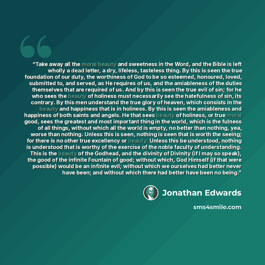 “Take away all the moral beauty and sweetness in the Word, and the Bible is left wholly a dead letter, a dry, lifeless, tasteless thing. By this is seen the true foundation of our duty, the worthiness of God to be so esteemed, honoured, loved, submitted to, and served, as He requires of us, and the…” quote by Jonathan Edwards