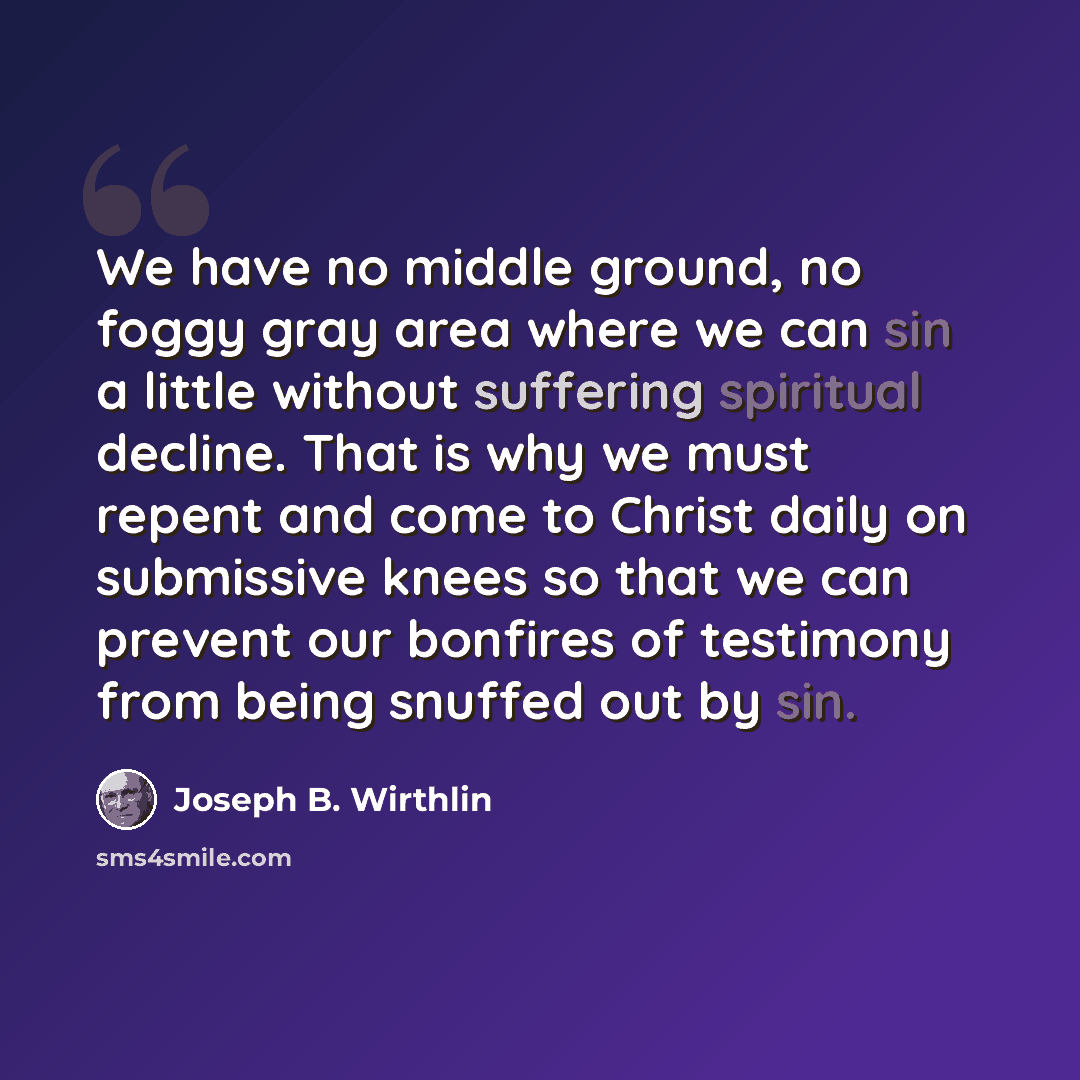 “We have no middle ground, no foggy gray area where we can sin a little without suffering spiritual decline. That is why we must repent and come to Christ daily on submissive knees so that we can prevent our bonfires of testimony from being snuffed out by sin.” quote by Joseph B. Wirthlin