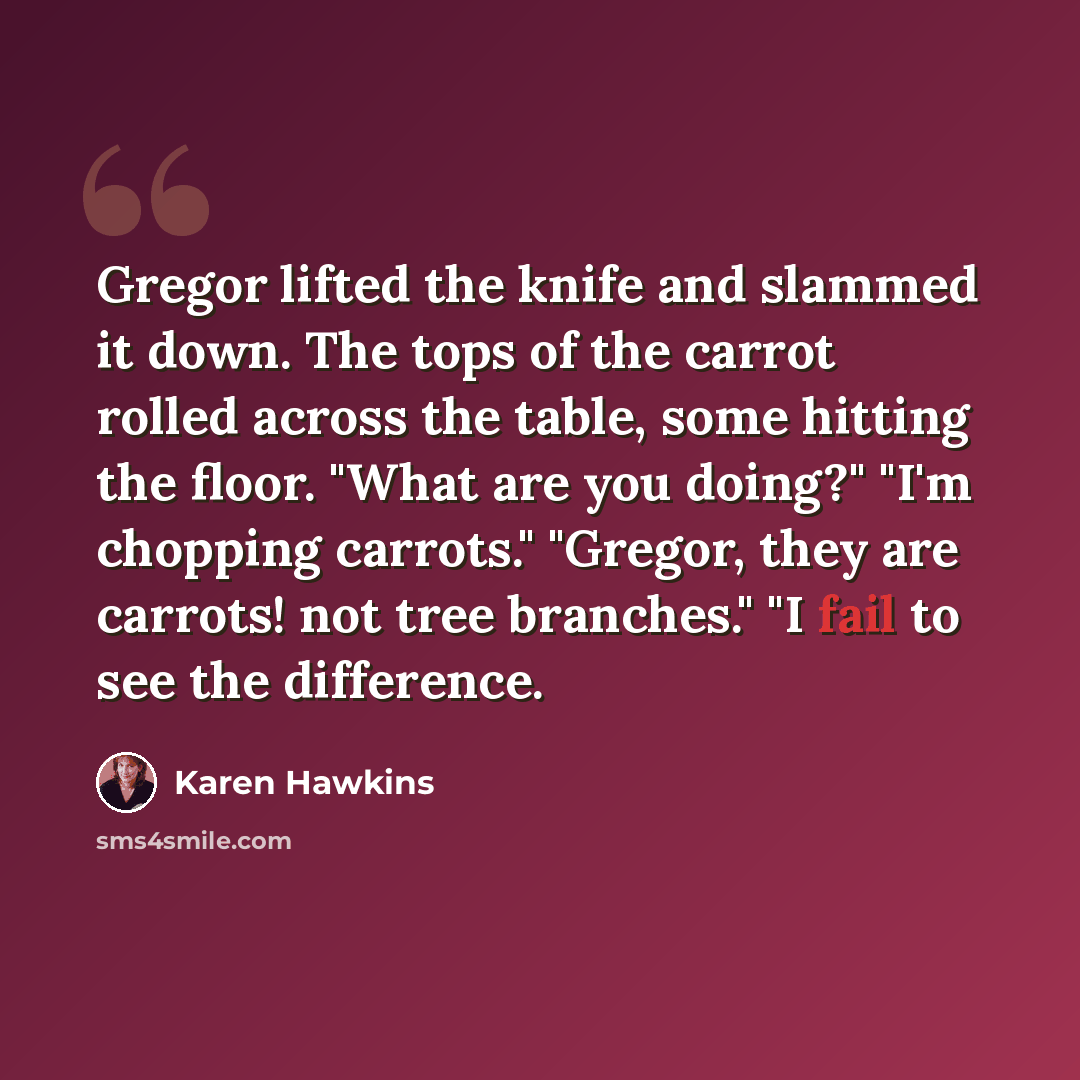 “Gregor lifted the knife and slammed it down. The tops of the carrot rolled across the table, some hitting the floor. "What are you doing?" "I'm chopping carrots." "Gregor, they are carrots! not tree branches." "I fail to see the difference.” quote by Karen Hawkins