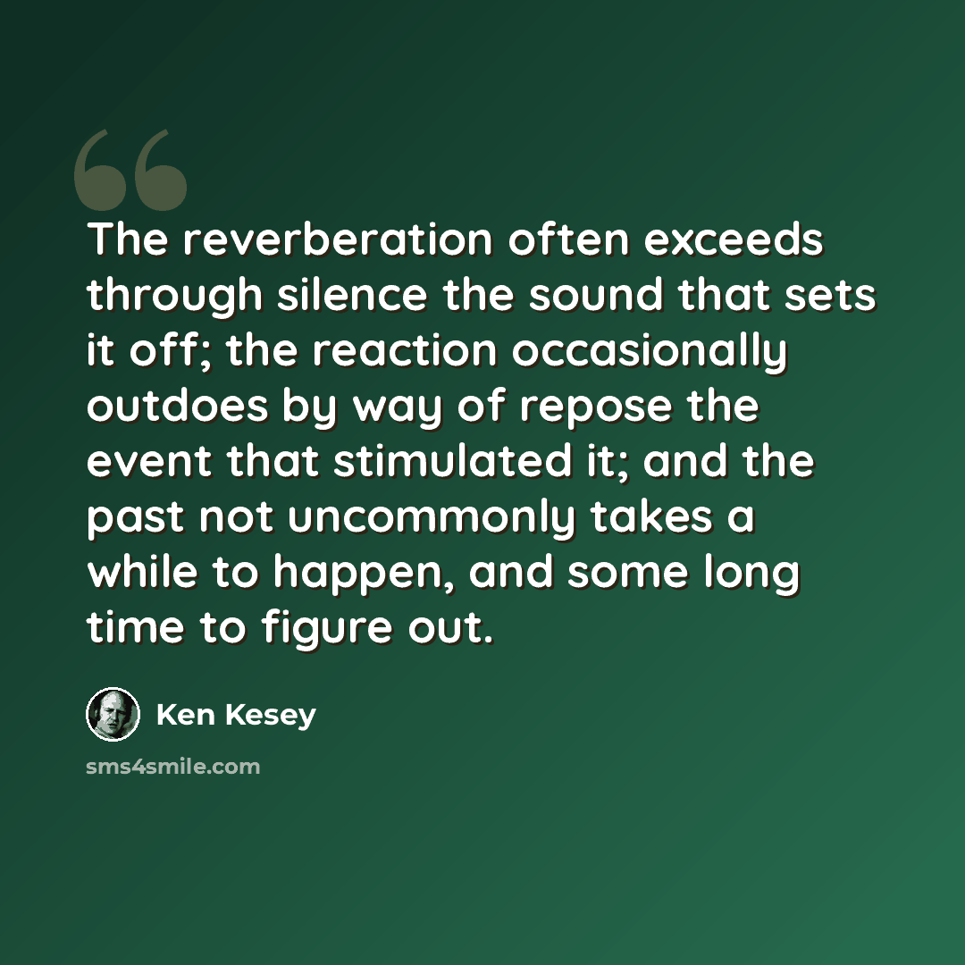 “The reverberation often exceeds through silence the sound that sets it off; the reaction occasionally outdoes by way of repose the event that stimulated it; and the past not uncommonly takes a while to happen, and some long time to figure out.” quote by Ken Kesey