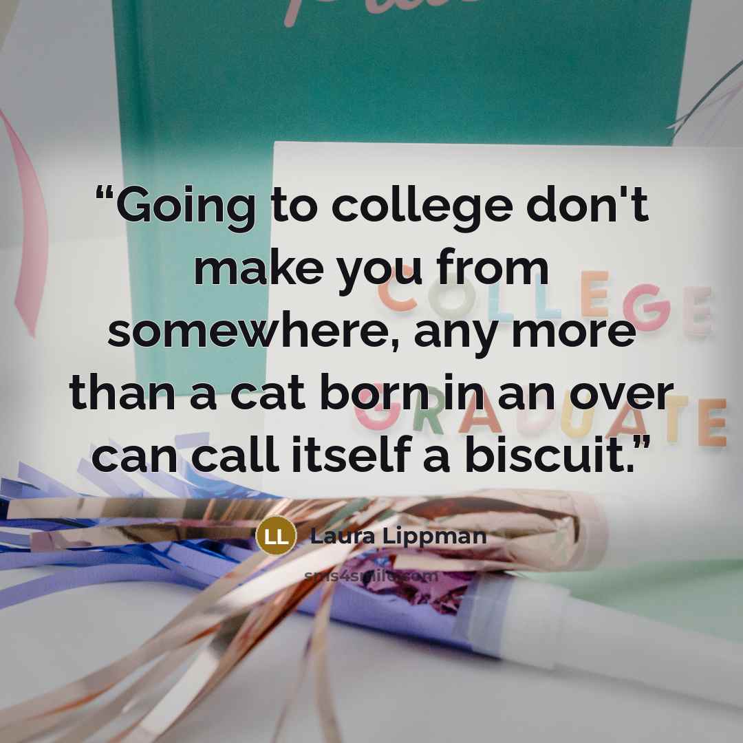 “Going to college don't make you from somewhere, any more than a cat born in an over can call itself a biscuit.” quote by Laura Lippman