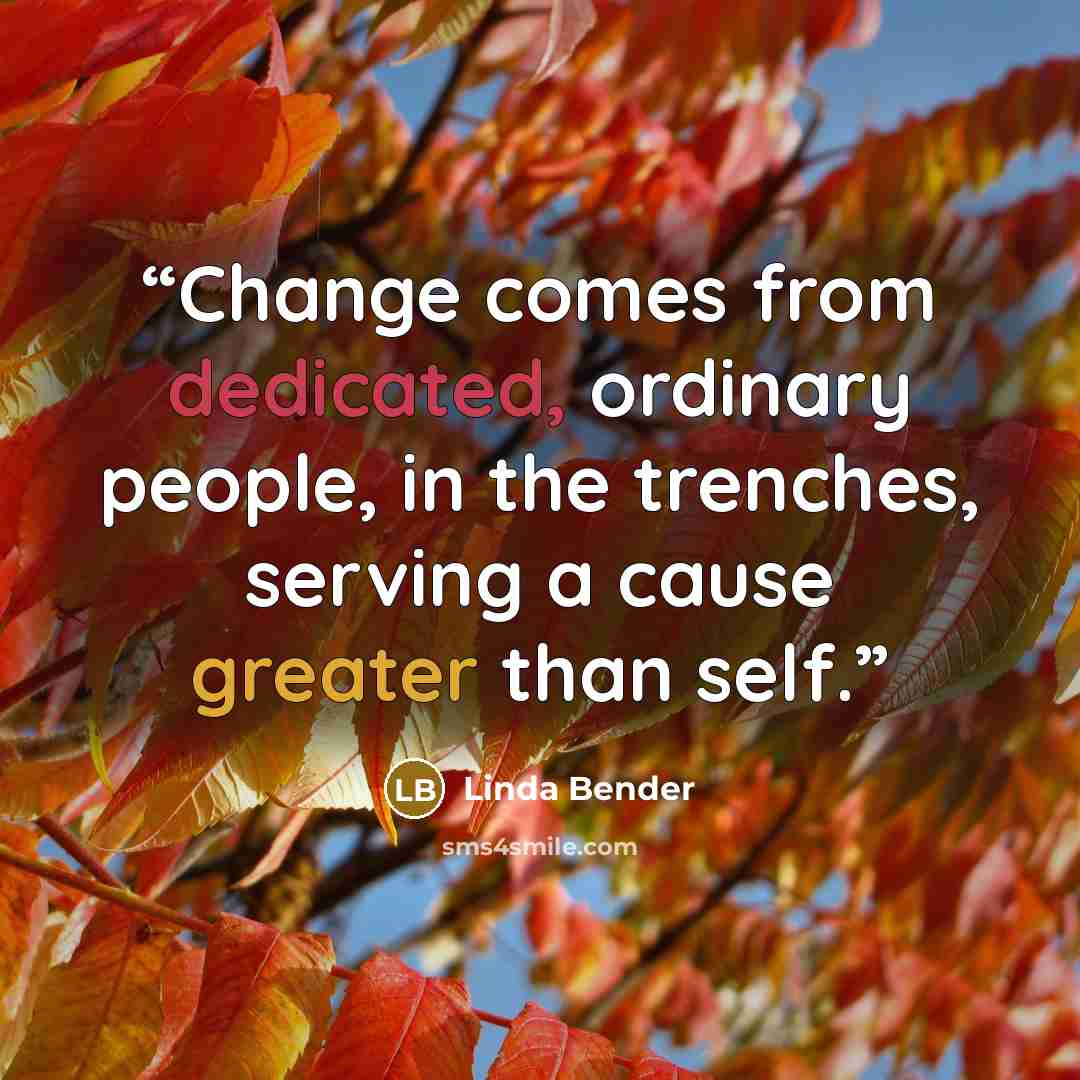“Change comes from dedicated, ordinary people, in the trenches, serving a cause greater than self.” quote by Linda Bender