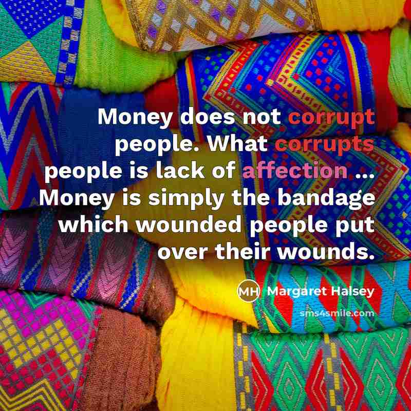“Money does not corrupt people. What corrupts people is lack of affection ... Money is simply the bandage which wounded people put over their wounds.” quote by Margaret Halsey