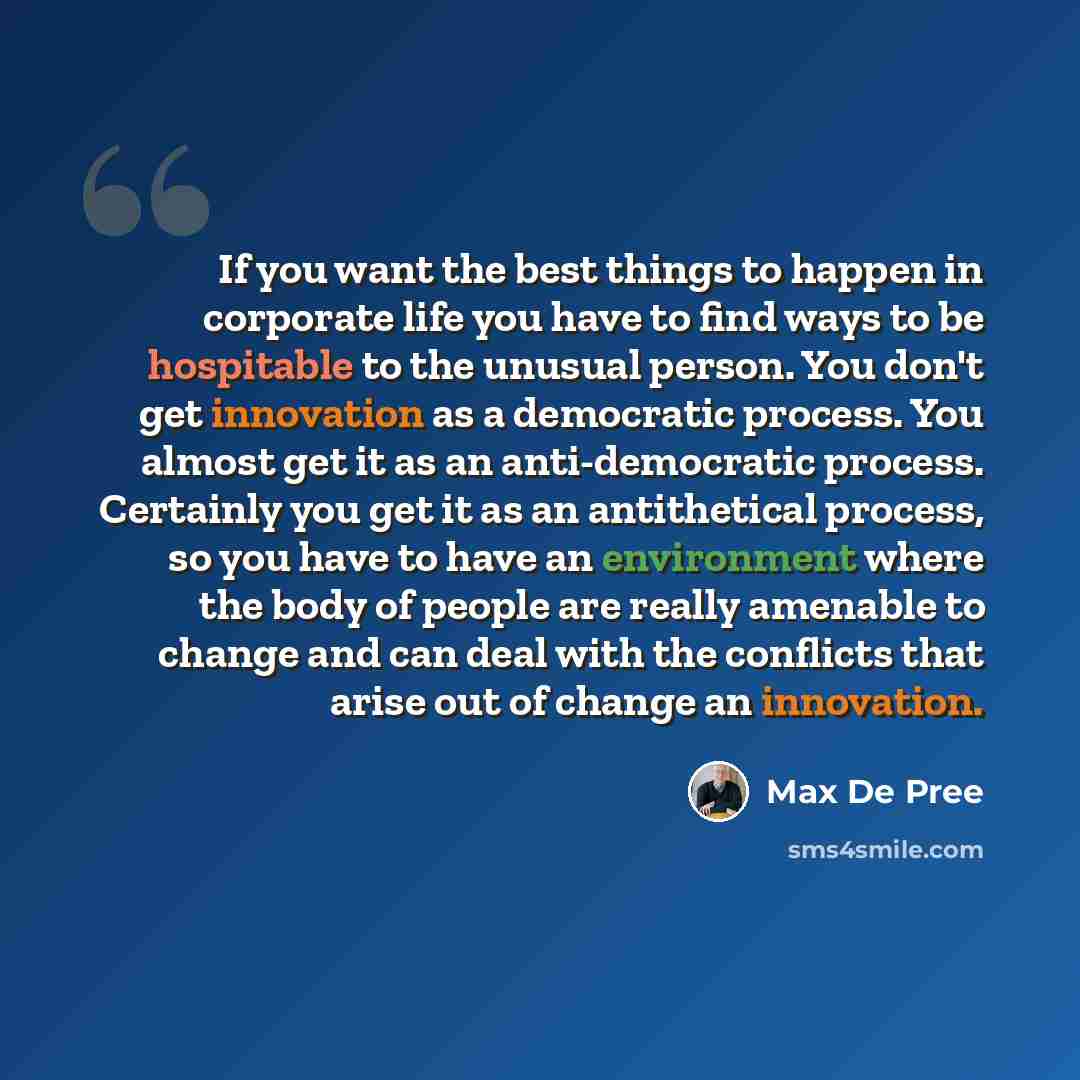 “If you want the best things to happen in corporate life you have to find ways to be hospitable to the unusual person. You don't get innovation as a democratic process. You almost get it as an anti-democratic process. Certainly you get it as an antithetical process, so you have to have an…” quote by Max De Pree