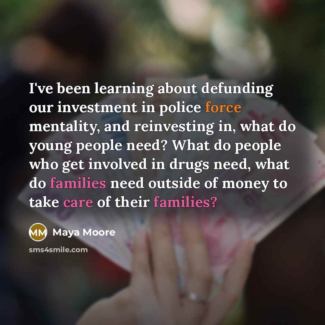 “I've been learning about defunding our investment in police force mentality, and reinvesting in, what do young people need? What do people who get involved in drugs need, what do families need outside of money to take care of their families?” quote by Maya Moore