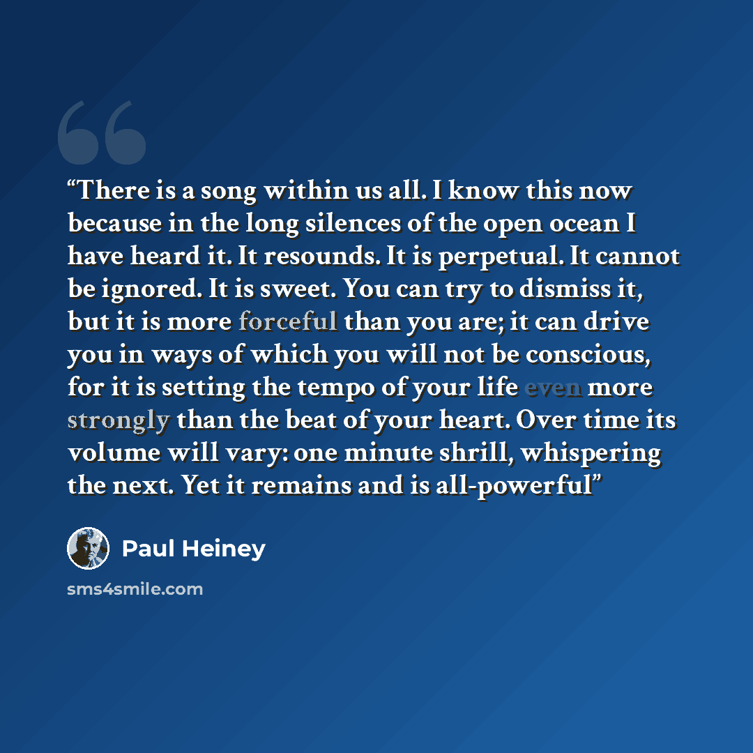 “There is a song within us all. I know this now because in the long silences of the open ocean I have heard it. It resounds. It is perpetual. It cannot be ignored. It is sweet. You can try to dismiss it, but it is more forceful than you are; it can drive you in ways of which you will not be…” quote by Paul Heiney
