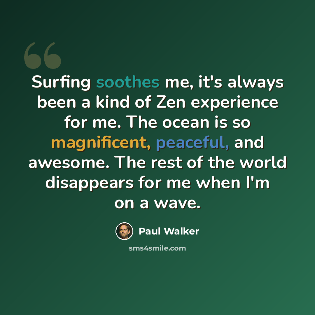 “Surfing soothes me, it's always been a kind of Zen experience for me. The ocean is so magnificent, peaceful, and awesome. The rest of the world disappears for me when I'm on a wave.” quote by Paul Walker