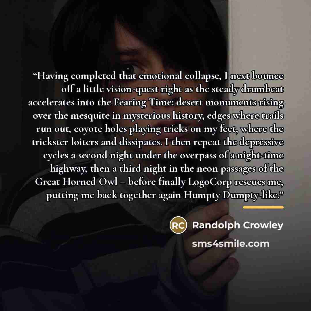 “Having completed that emotional collapse, I next bounce off a little vision-quest right as the steady drumbeat accelerates into the Fearing Time: desert monuments rising over the mesquite in mysterious history, edges where trails run out, coyote holes playing tricks on my feet, where the trickster…” quote by Randolph Crowley