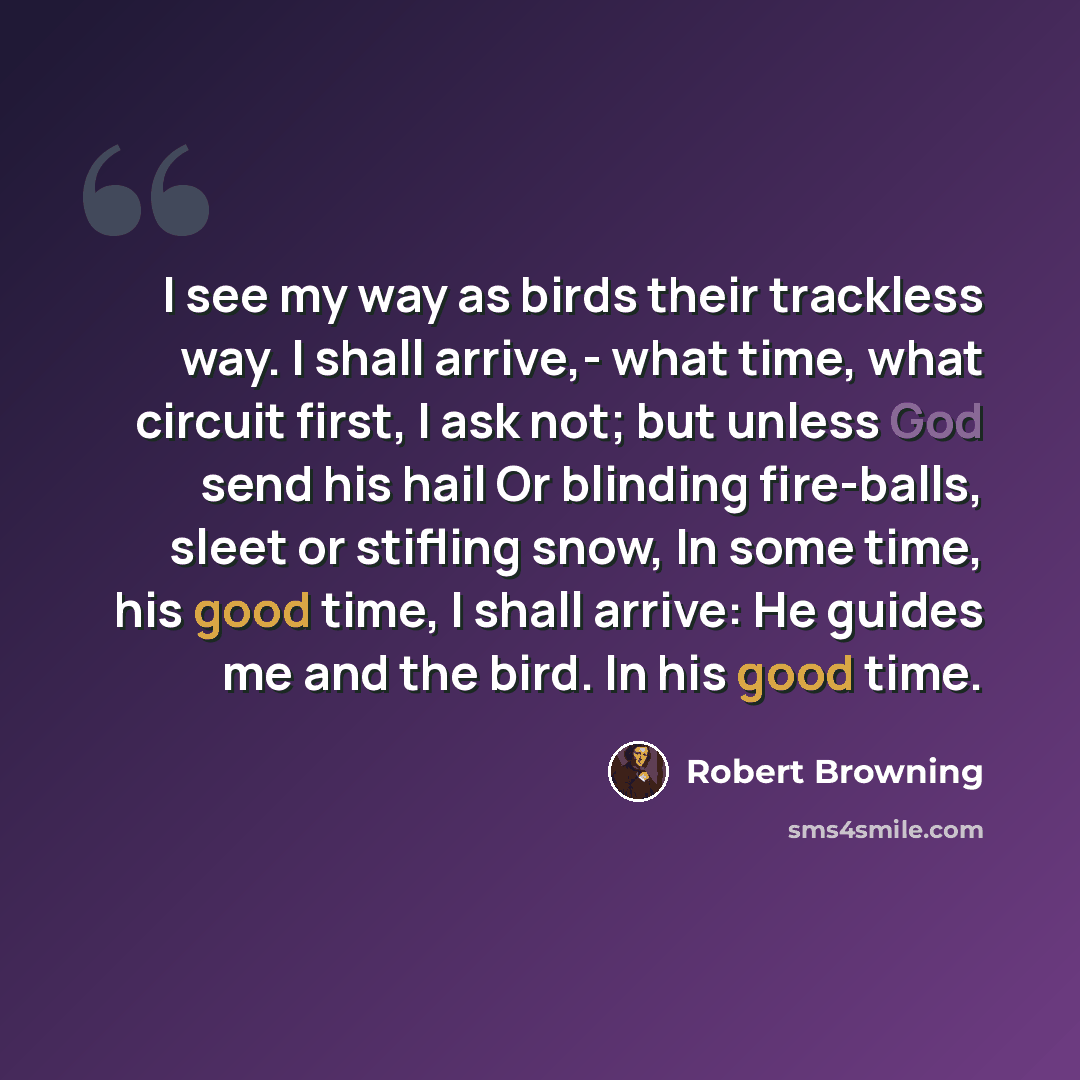 “I see my way as birds their trackless way. I shall arrive,- what time, what circuit first, I ask not; but unless God send his hail Or blinding fire-balls, sleet or stifling snow, In some time, his good time, I shall arrive: He guides me and the bird. In his good time.” quote by Robert Browning