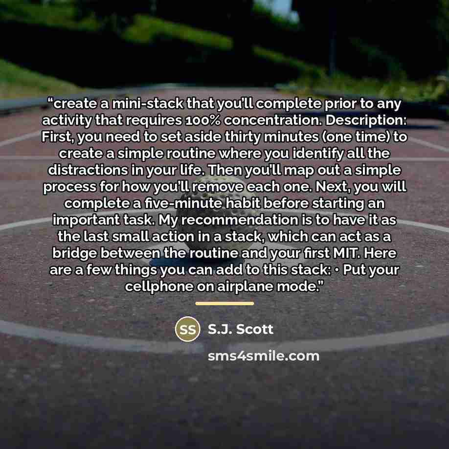 “create a mini-stack that you’ll complete prior to any activity that requires 100% concentration. Description: First, you need to set aside thirty minutes (one time) to create a simple routine where you identify all the distractions in your life. Then you’ll map out a simple process for how you’ll…” quote by S.J. Scott