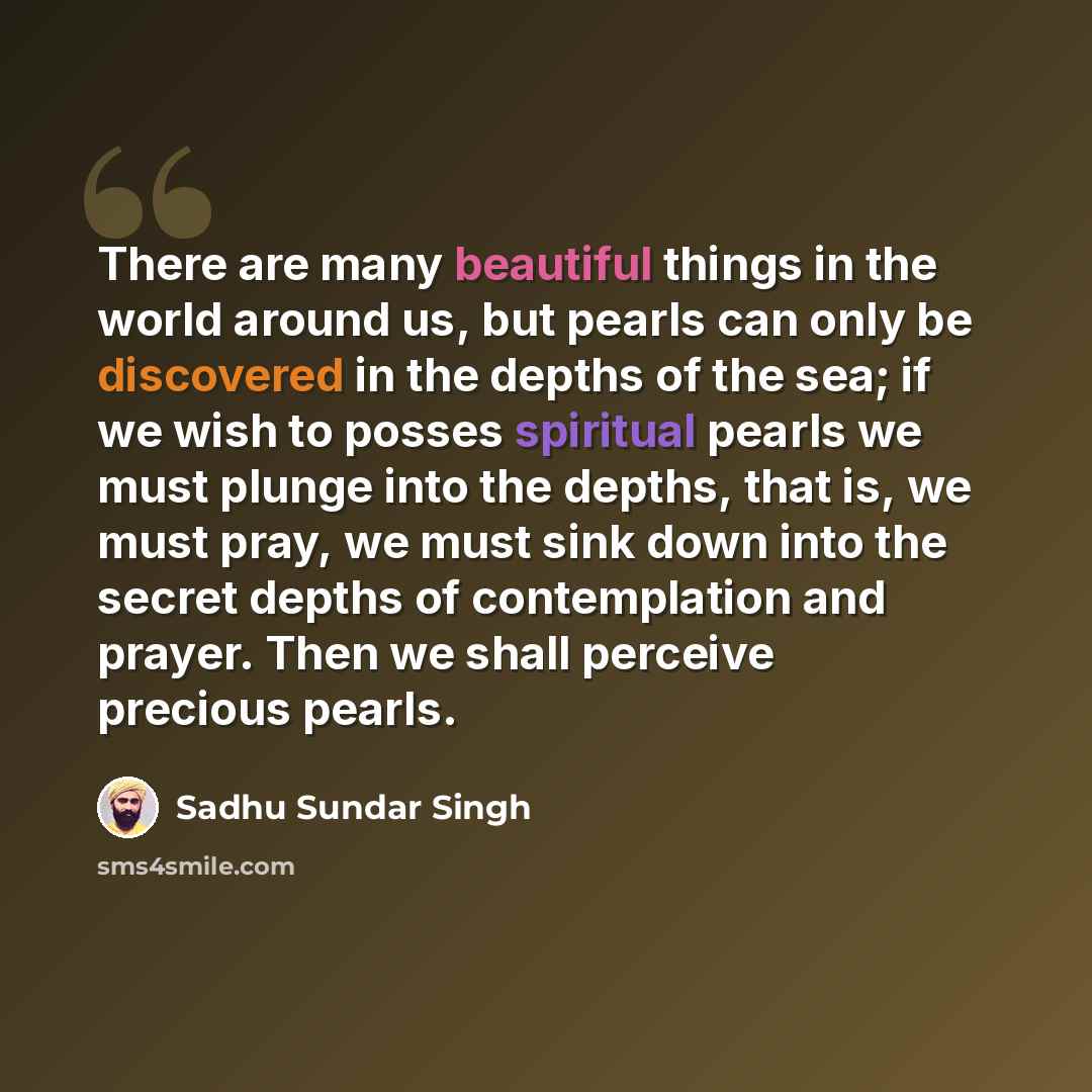 “There are many beautiful things in the world around us, but pearls can only be discovered in the depths of the sea; if we wish to posses spiritual pearls we must plunge into the depths, that is, we must pray, we must sink down into the secret depths of contemplation and prayer. Then we shall…” quote by Sadhu Sundar Singh