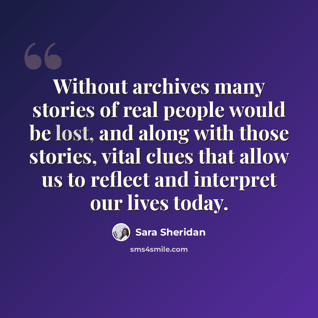 “Without archives many stories of real people would be lost, and along with those stories, vital clues that allow us to reflect and interpret our lives today.” quote by Sara Sheridan