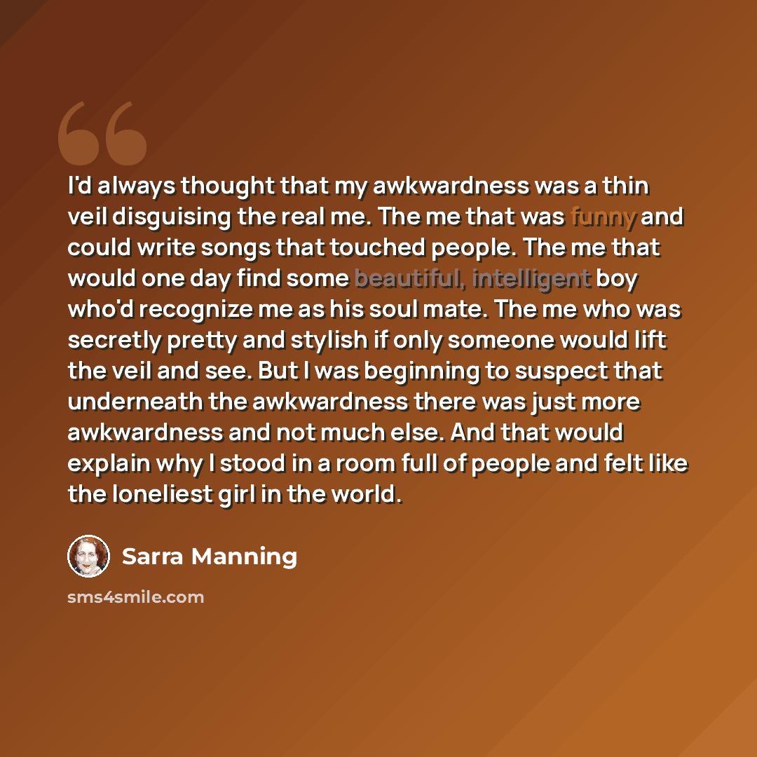 “I'd always thought that my awkwardness was a thin veil disguising the real me. The me that was funny and could write songs that touched people. The me that would one day find some beautiful, intelligent boy who'd recognize me as his soul mate. The me who was secretly pretty and stylish if only…” quote by Sarra Manning