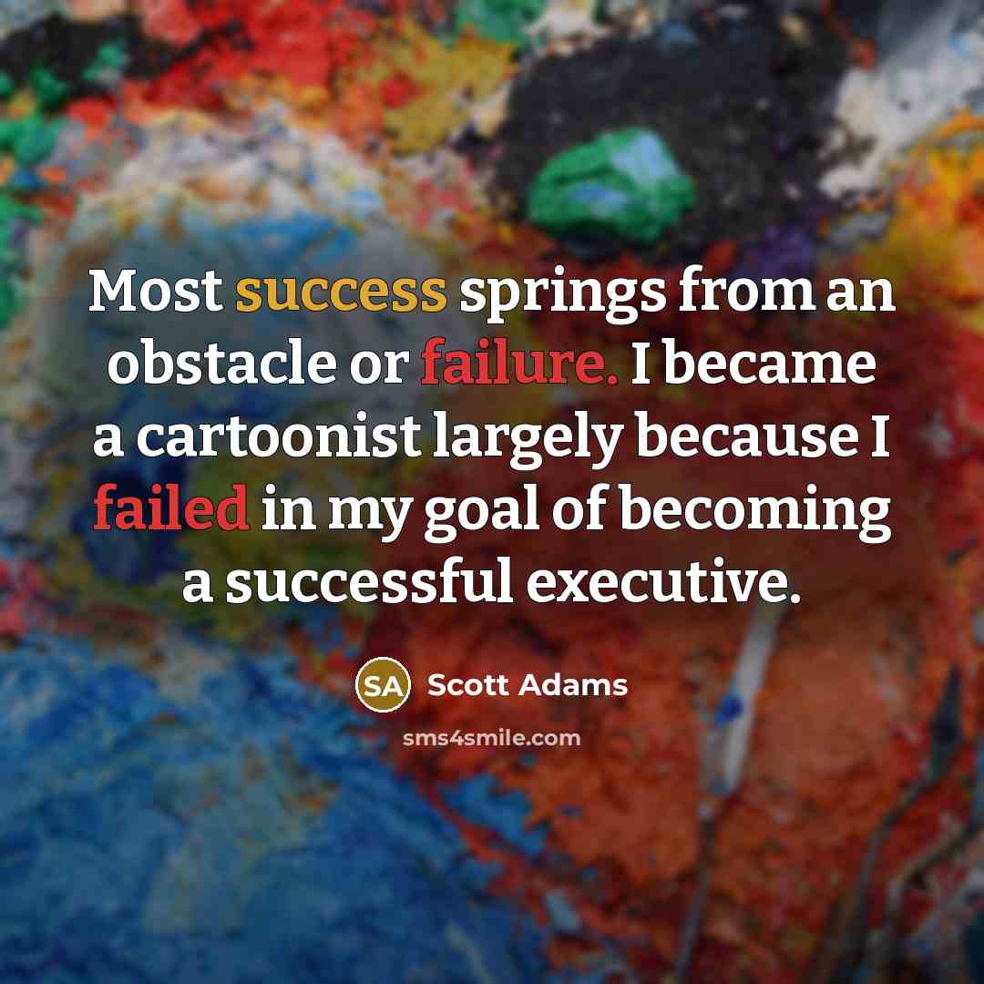 “Most success springs from an obstacle or failure. I became a cartoonist largely because I failed in my goal of becoming a successful executive.” quote by Scott Adams