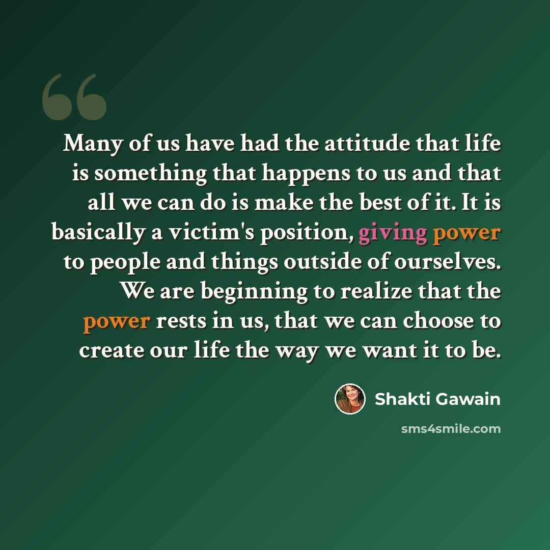 “Many of us have had the attitude that life is something that happens to us and that all we can do is make the best of it. It is basically a victim's position, giving power to people and things outside of ourselves. We are beginning to realize that the power rests in us, that we can choose to…” quote by Shakti Gawain