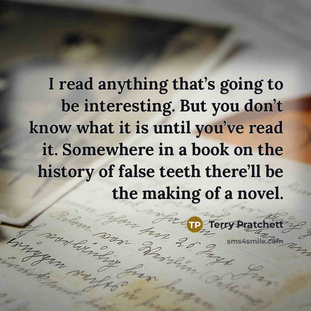 “I read anything that’s going to be interesting. But you don’t know what it is until you’ve read it. Somewhere in a book on the history of false teeth there’ll be the making of a novel.” quote by Terry Pratchett