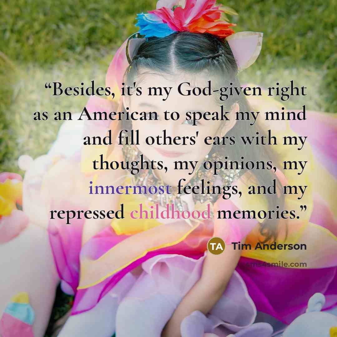 “Besides, it's my God-given right as an American to speak my mind and fill others' ears with my thoughts, my opinions, my innermost feelings, and my repressed childhood memories.” quote by Tim Anderson