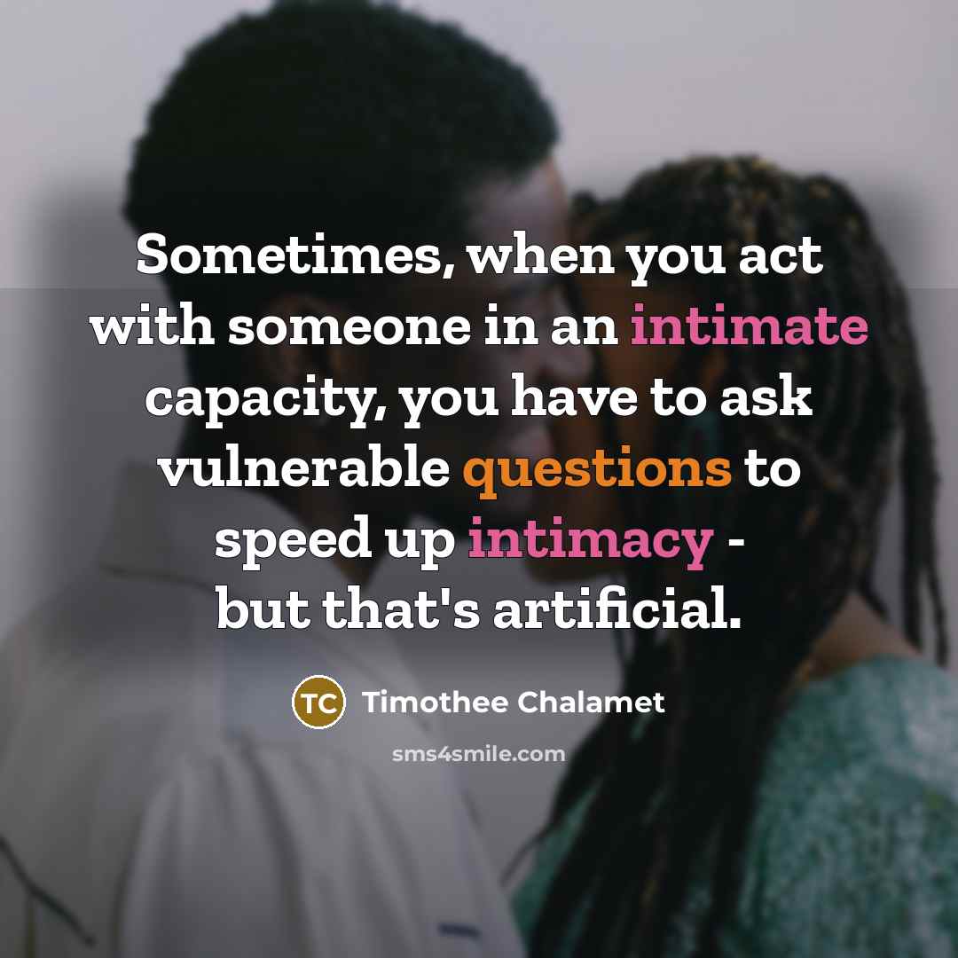 “Sometimes, when you act with someone in an intimate capacity, you have to ask vulnerable questions to speed up intimacy - but that's artificial.” quote by Timothee Chalamet