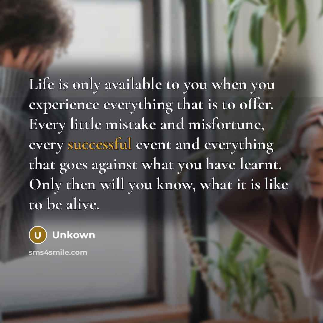 “Life is only available to you when you experience everything that is to offer. Every little mistake and misfortune, every successful event and everything that goes against what you have learnt. Only then will you know, what it is like to be alive.” quote by Unkown