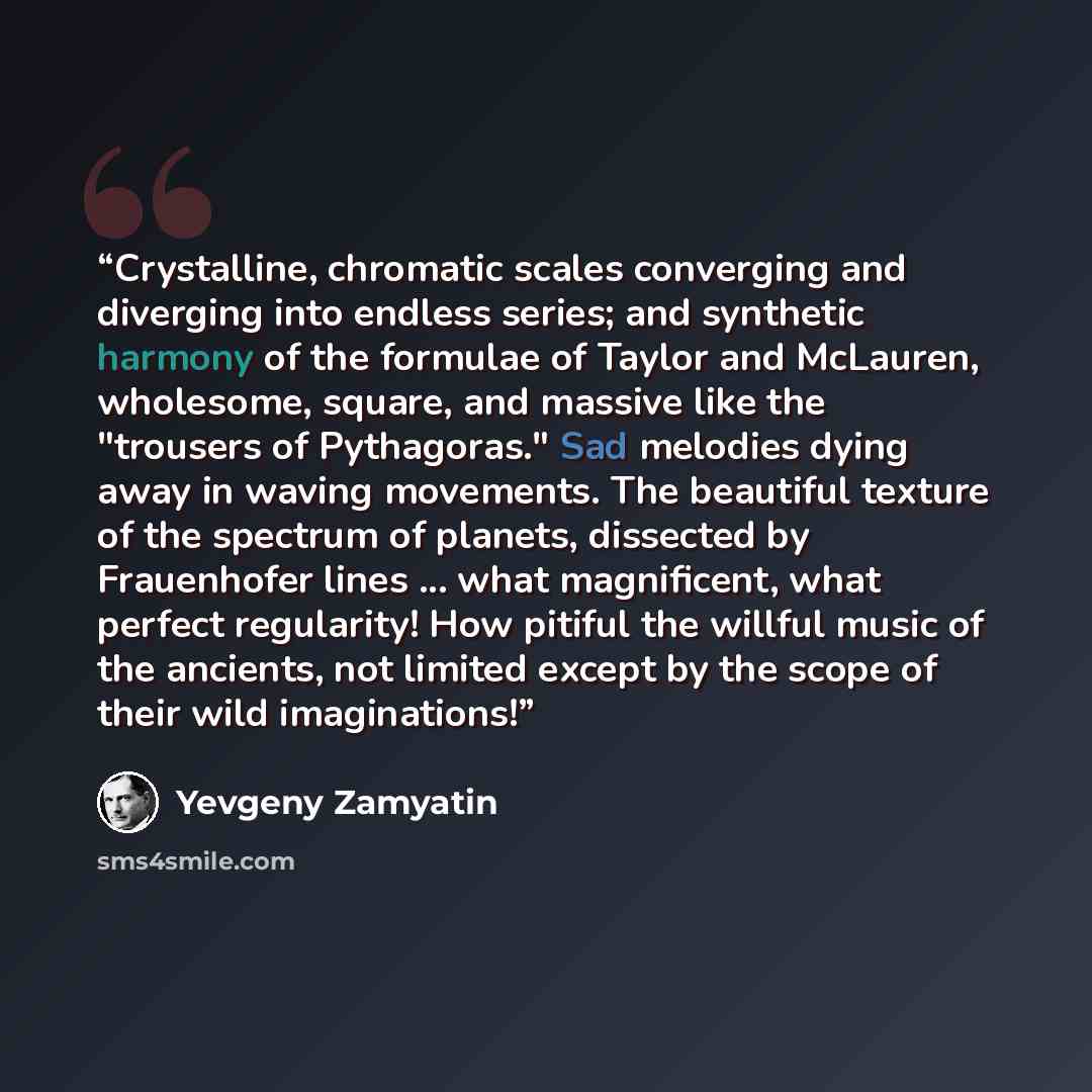 “Crystalline, chromatic scales converging and diverging into endless series; and synthetic harmony of the formulae of Taylor and McLauren, wholesome, square, and massive like the "trousers of Pythagoras." Sad melodies dying away in waving movements. The beautiful texture of the spectrum of planets…” quote by Yevgeny Zamyatin