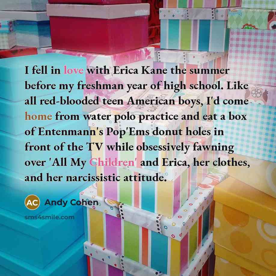 “I fell in love with Erica Kane the summer before my freshman year of high school. Like all red-blooded teen American boys, I'd come home from water polo practice and eat a box of Entenmann's Pop'Ems donut holes in front of the TV while obsessively fawning over 'All My Children' and Erica, her…” quote by Andy Cohen