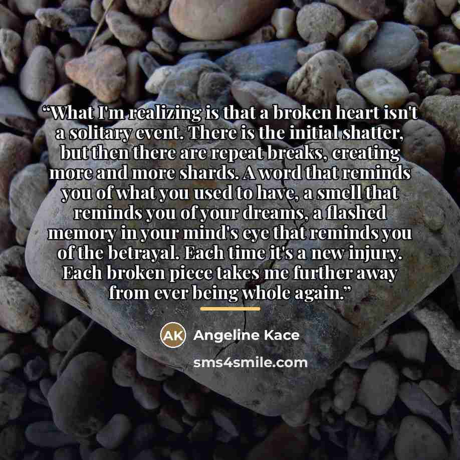 “What I'm realizing is that a broken heart isn't a solitary event. There is the initial shatter, but then there are repeat breaks, creating more and more shards. A word that reminds you of what you used to have, a smell that reminds you of your dreams, a flashed memory in your mind's eye that…” quote by Angeline Kace