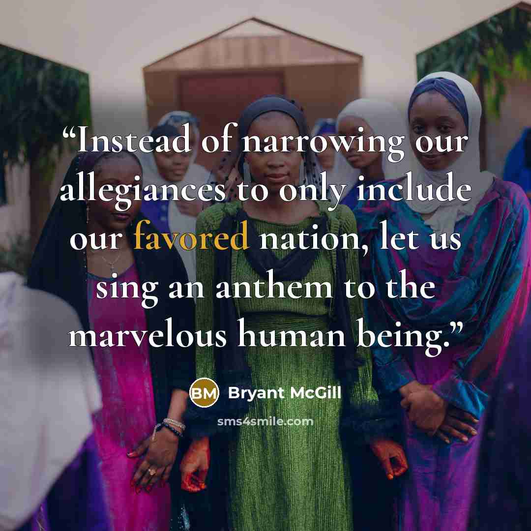 “Instead of narrowing our allegiances to only include our favored nation, let us sing an anthem to the marvelous human being.” quote by Bryant McGill