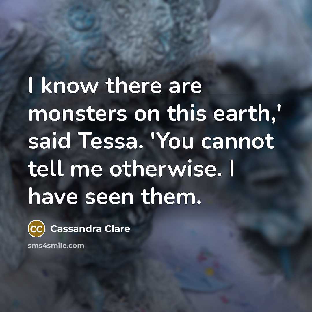 “I know there are monsters on this earth,' said Tessa. 'You cannot tell me otherwise. I have seen them.” quote by Cassandra Clare