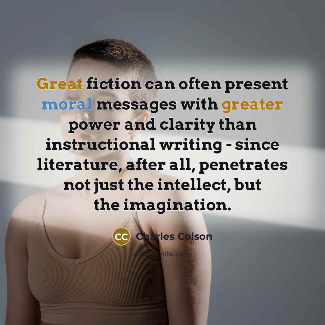 “Great fiction can often present moral messages with greater power and clarity than instructional writing - since literature, after all, penetrates not just the intellect, but the imagination.” quote by Charles Colson