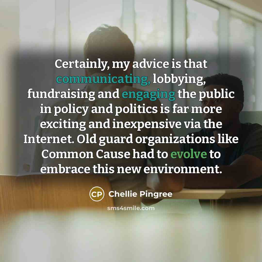 “Certainly, my advice is that communicating, lobbying, fundraising and engaging the public in policy and politics is far more exciting and inexpensive via the Internet. Old guard organizations like Common Cause had to evolve to embrace this new environment.” quote by Chellie Pingree