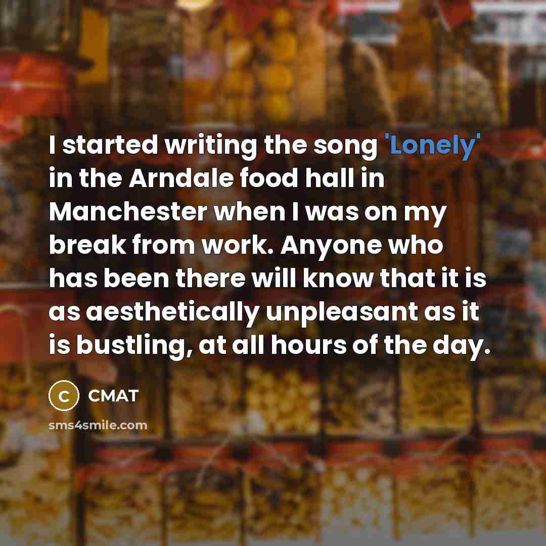 “I started writing the song 'Lonely' in the Arndale food hall in Manchester when I was on my break from work. Anyone who has been there will know that it is as aesthetically unpleasant as it is bustling, at all hours of the day.” quote by CMAT