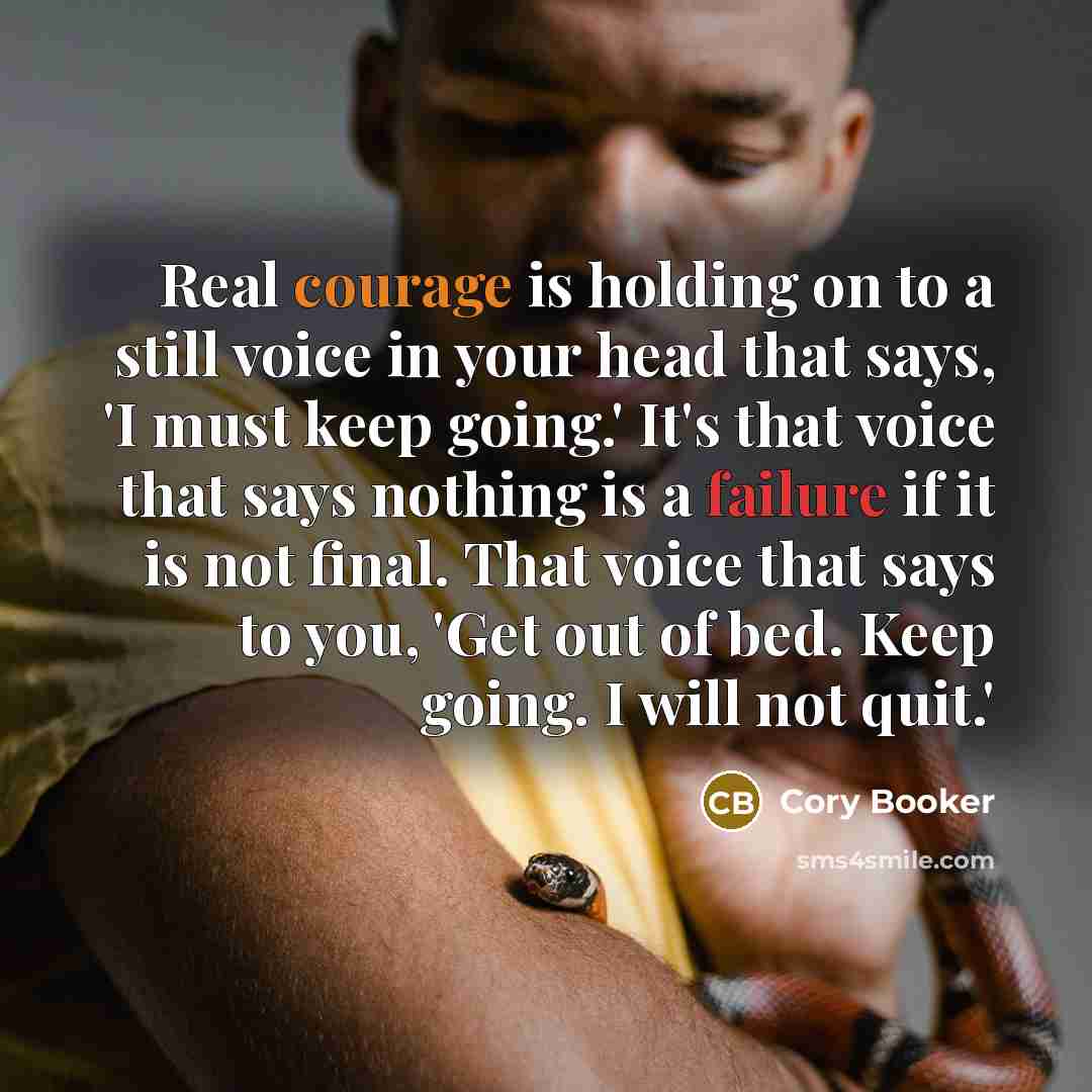 “Real courage is holding on to a still voice in your head that says, 'I must keep going.' It's that voice that says nothing is a failure if it is not final. That voice that says to you, 'Get out of bed. Keep going. I will not quit.'” quote by Cory Booker