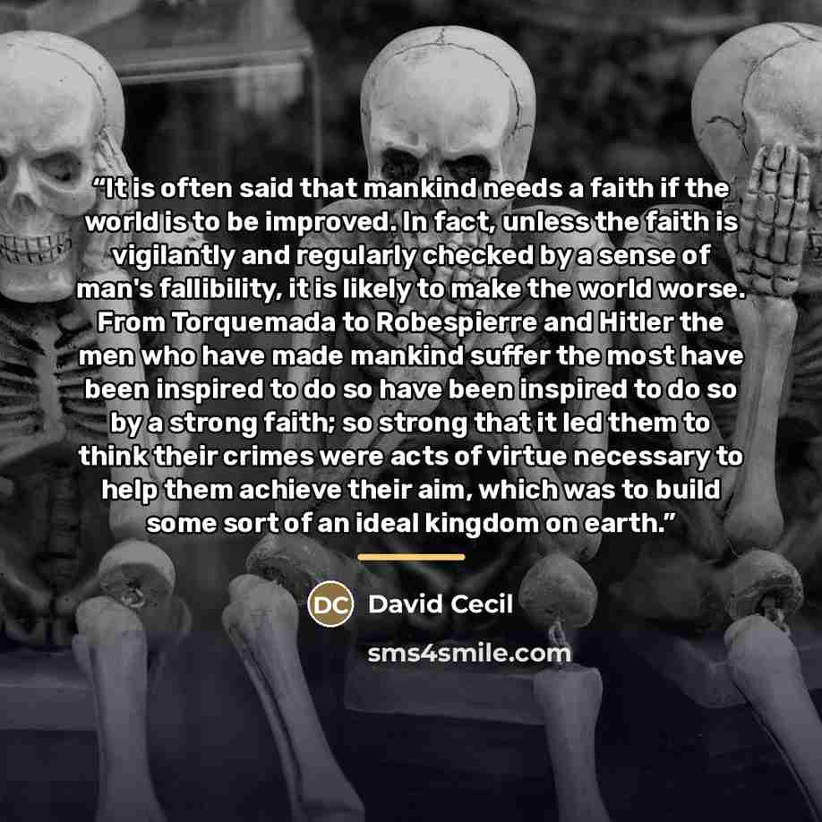 “It is often said that mankind needs a faith if the world is to be improved. In fact, unless the faith is vigilantly and regularly checked by a sense of man's fallibility, it is likely to make the world worse. From Torquemada to Robespierre and Hitler the men who have made mankind suffer the most…” quote by David Cecil