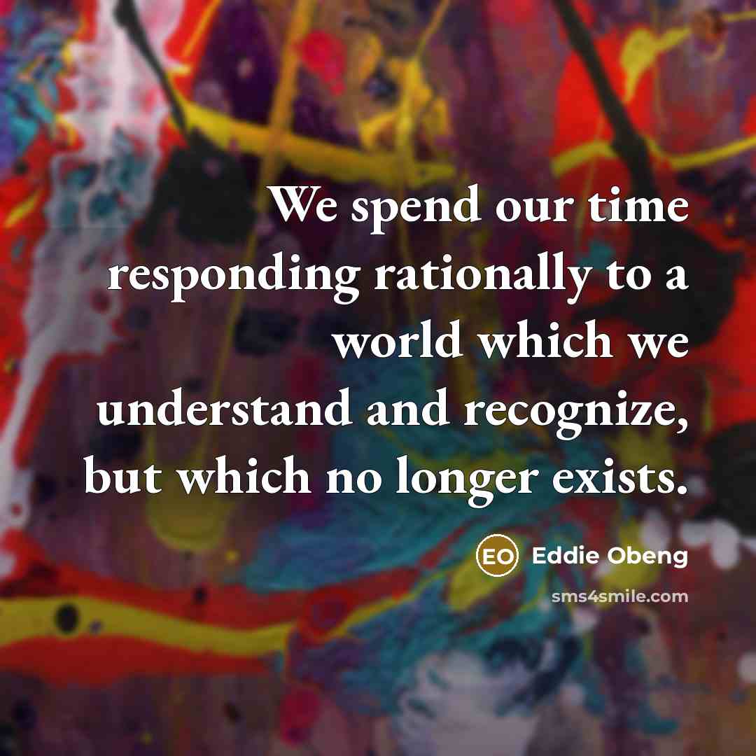 “We spend our time responding rationally to a world which we understand and recognize, but which no longer exists.” quote by Eddie Obeng